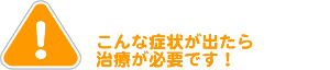 こんな症状が出たら治療が必要です。